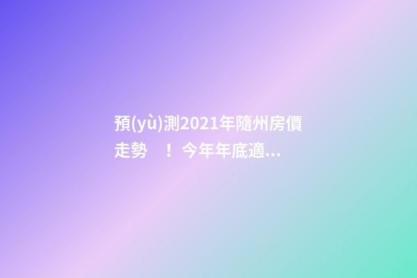 預(yù)測2021年隨州房價走勢！今年年底適合買房嗎？